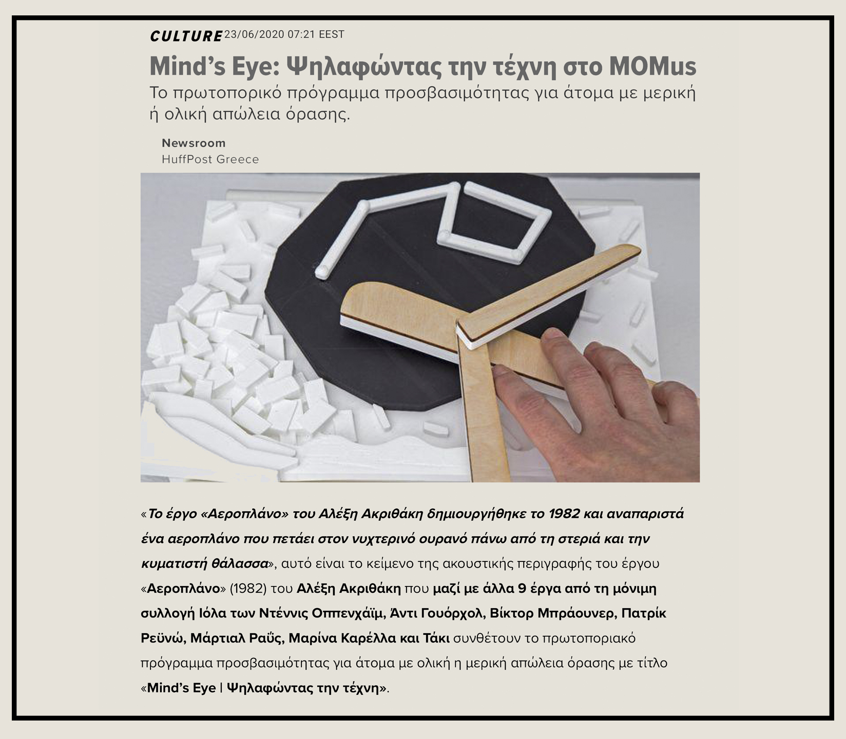 Εικόνα από το δημοσίευμα στην ιστοσελίδα HuffPost Greece που δημοσιεύτηκε στις 23 Ιουνίου 2020. Στην εικόνα παρουσιάζεται το απτικό βοήθημα που έχει δημιουργηθεί για την προσέγγιση του έργου «Αεροπλάνο» του καλλιτέχνη Αλέξη Ακριθάκη που ανήκει στη Συλλογή του MOMus-Μουσείο Σύγχρονης Τέχνης. Το απτικό βοήθημα που έχει δημιουργηθεί με την τεχνολογία της τρισδιάστατης εκτύπωσης παρουσιάζει με κάθε λεπτομέρεια το έργο τέχνης σε μικρότερη κλίμακα. Το απτικό βοήθημα έχει δημιουργηθεί σε συνδυασμό του λευκού και του μαύρου πλαστικού και στα φτερά του αεροπλάνου φέρει λεπτές φέτες ξύλου που παραπέμπουν στο υλικό του πρωτότυπου έργου τέχνης.